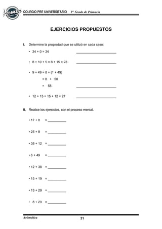 COLEGIO PRE UNIVERSITARIO 1er
Grado de Primaria
EJERCICIOS PROPUESTOS
I. Determine la propiedad que se utilizó en cada caso:
 34 + 0 = 34 ______________________
 8 + 10 + 5 = 8 + 15 = 23 ______________________
 9 + 49 = 8 + (1 + 49)
= 8 + 50
= 58 ______________________
 12 + 15 = 15 + 12 = 27 ______________________
II. Realice los ejercicios, con el proceso mental.
 17 + 8 = __________
 25 + 8 = __________
 38 + 12 = __________
 6 + 49 = __________
 12 + 38 = __________
 15 + 19 = __________
 13 + 29 = __________
 8 + 29 = __________
Aritmética 31
 