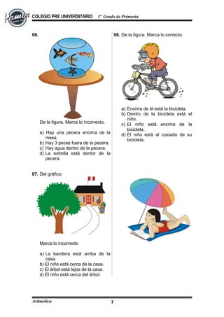 COLEGIO PRE UNIVERSITARIO 1er
Grado de Primaria
06.
De la figura. Marca lo incorrecto.
a) Hay una pecera encima de la
mesa.
b) Hay 3 peces fuera de la pecera.
c) Hay agua dentro de la pecera.
d) La estrella está dentor de la
pecera.
07. Del gráfico:
Marca lo incorrecto
a) La bandera está arriba de la
casa.
b) El niño está cerca de la casa.
c) El árbol está lejos de la casa.
d) El niño está cerca del árbol.
08. De la figura. Marca lo correcto.
a) Encima de él está la bicicleta.
b) Dentro de la bicicleta está el
niño.
c) El niño está encima de la
bicicleta.
d) El niño está al costado de su
bicicleta.
Aritmética 7
 