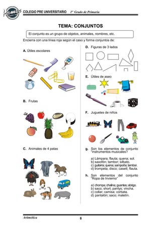 COLEGIO PRE UNIVERSITARIO 1er
Grado de Primaria
TEMA: CONJUNTOS
Encierra con una línea roja según el caso y forma conjuntos de:
A. Útiles escolares
B. Frutas
C. Animales de 4 patas
D. Figuras de 3 lados
E. Útiles de aseo
F. Juguetes de niños
g. Son los elementos de conjunto
“instrumentos musicales?
a) Lámpara; flauta; quena; sol.
b) saxofón; tambor; silbato.
c) guitarra;quena;sampoña;tambor.
d) trompeta; disco; casett; flauta.
h. Son elementos del conjunto
“Ropa de Invierno”
a) chompa;chalina;guantes;abrigo.
b) saco; short; pantys; vincha.
c) collar; camisa; corbata.
d) pantalón; saco; maletín.
Aritmética 8
El conjunto es un grupo de objetos, animales, nombres, etc.
 