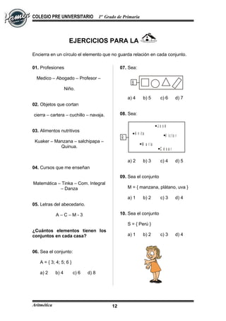 COLEGIO PRE UNIVERSITARIO 1er
Grado de Primaria
EJERCICIOS PARA LA
Encierra en un círculo el elemento que no guarda relación en cada conjunto.
01. Profesiones
Medico – Abogado – Profesor –
Niño.
02. Objetos que cortan
cierra – cartera – cuchillo – navaja.
03. Alimentos nutritivos
Kuaker – Manzana – salchipapa –
Quinua.
04. Cursos que me enseñan
Matemática – Tinka – Com. Integral
– Danza
05. Letras del abecedario.
A – C – M - 3
¿Cuántos elementos tienen los
conjuntos en cada casa?
06. Sea el conjunto:
A = { 3; 4; 5; 6 }
a) 2 b) 4 c) 6 d) 8
07. Sea:
B
a) 4 b) 5 c) 6 d) 7
08. Sea:
J o s é
V í c t o r
M a r í a
C é s a r
A n it a
R
a) 2 b) 3 c) 4 d) 5
09. Sea el conjunto
M = { manzana, plátano, uva }
a) 1 b) 2 c) 3 d) 4
10. Sea el conjunto
S = { Perú }
a) 1 b) 2 c) 3 d) 4
Aritmética 12
 