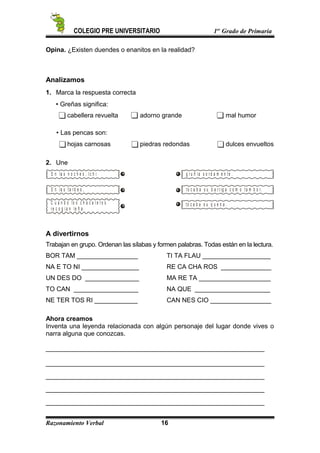 COLEGIO PRE UNIVERSITARIO 1er
Grado de Primaria
Opina. ¿Existen duendes o enanitos en la realidad?
Analizamos
1. Marca la respuesta correcta
 Greñas significa:
cabellera revuelta adorno grande mal humor
 Las pencas son:
hojas carnosas piedras redondas dulces envueltos
2. Une
E n la s n o c h e s , I c h i
E n la s t a r d e s ,
C u a n d o lo s c h a c a r e r o s
r e c o g í a n le ñ a
g r u ñ í a s o r d a m e n t e .
t o c a b a s u b a r r ig a c o m o t a m b o r.
t o c a b a s u q u e n a .
A divertirnos
Trabajan en grupo. Ordenan las sílabas y formen palabras. Todas están en la lectura.
BOR TAM _________________ TI TA FLAU ___________________
NA E TO NI ________________ RE CA CHA ROS ______________
UN DES DO _______________ MA RE TA ____________________
TO CAN __________________ NA QUE _____________________
NE TER TOS RI ____________ CAN NES CIO _________________
Ahora creamos
Inventa una leyenda relacionada con algún personaje del lugar donde vives o
narra alguna que conozcas.
_____________________________________________________________
_____________________________________________________________
_____________________________________________________________
_____________________________________________________________
_____________________________________________________________
Razonamiento Verbal 16
 