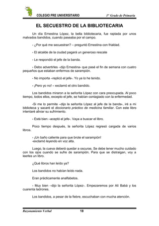 COLEGIO PRE UNIVERSITARIO 1er
Grado de Primaria
EL SECUESTRO DE LA BIBLIOTECARIA
Un día Ernestina López, la bella bibliotecaria, fue raptada por unos
malvados bandidos, cuando paseaba por el campo.
- ¿Por qué me secuestran? – preguntó Ernestina con frialdad.
- El alcalde de la ciudad pagará un generoso rescate
- Le respondió el jefe de la banda.
- Debo advertirles –dijo Ernestina- que pasé el fin de semana con cuatro
pequeños que estaban enfermos de sarampión.
- No importa –replicó el jefe-. Yo ya lo he tenido.
- ¡Pero yo no! – exclamó el otro bandido.
Los bandidos miraron a la señorita López con cara preocupada. Al poco
tiempo, todos ellos, excepto el jefe, se habían contagiado con la enfermedad.
-Si me lo permite –dijo la señorita López al jefe de la banda-, iré a mi
biblioteca y sacaré el diccionario práctico de medicina familiar. Con este libro
intentaré aliviar su sufrimiento.
- Está bien –aceptó el jefe-. Vaya a buscar el libro.
Poco tiempo después, la señorita López regresó cargada de varios
libros.
- ¡Un baño caliente para que brote el sarampión!
-exclamó leyendo en voz alta.
Luego, la cueva deberá quedar a oscuras. Se debe tener mucho cuidado
con los ojos cuando se sufre de sarampión. Para que se distraigan, voy a
leerles un libro.
¿Qué libros han leído ya?
Los bandidos no habían leído nada.
Eran prácticamente analfabetos.
- Muy bien –dijo la señorita López-. Empezaremos por Alí Babá y los
cuarenta ladrones.
Los bandidos, a pesar de la fiebre, escuchaban con mucha atención.
Razonamiento Verbal 18
 