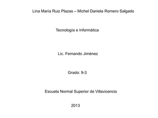 Lina María Ruiz Plazas – Michel Daniela Romero Salgado
Tecnología e Informática
Lic. Fernando Jiménez
Grado: 9-3
Escuela Normal Superior de Villavicencio
2013
 