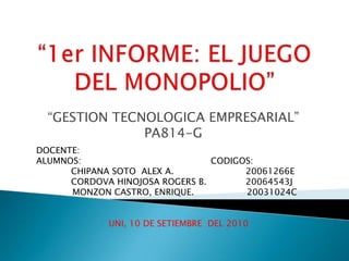 “1er INFORME: EL JUEGO DEL MONOPOLIO” “GESTION TECNOLOGICA EMPRESARIAL”  PA814-G DOCENTE: ALUMNOS:				CODIGOS: 	CHIPANA SOTO  ALEX A.			20061266E CORDOVA HINOJOSA ROGERS B.		20064543J              MONZON CASTRO, ENRIQUE.                   20031024C UNI, 10 DE SETIEMBRE  DEL 2010 