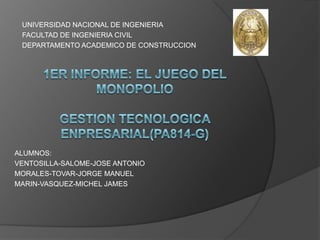 UNIVERSIDAD NACIONAL DE INGENIERIA FACULTAD DE INGENIERIA CIVIL DEPARTAMENTO ACADEMICO DE CONSTRUCCION 1ER INFORME: EL JUEGO DEL MONOPOLIOGESTION TECNOLOGICA ENPRESARIAL(PA814-G) ALUMNOS: VENTOSILLA-SALOME-JOSE ANTONIO  MORALES-TOVAR-JORGE MANUEL  MARIN-VASQUEZ-MICHEL JAMES  