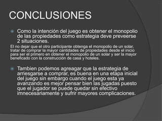 CONCLUSIONESComo la intención del juegoesobtener el monopolio de laspropiedadescomoestrategiadevepreveerse 2 situaciones.El no dejarque el otroparticipanteobtenga el monopolio de un solar, tratar de comprar la mayor cantidades de propiedadesdesde el inicioparaser el primero en obtener el monopolio de un solar y ser la mayor beneficado con la construcción de casa y hoteles.Tambienpodemosagreagarque la estrategia de arriesgarse a comprar, esbuena en unaetapainicial del juego sin embargo cuando el juegoestayaavanzandoesmejorpensarbienlasjugadaspuestoque el jugador se puedequedar sin efectivoimnecesariamente y sufrirmayorescomplicaciones.