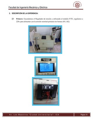 Facultad de Ingeniería Mecánica y Eléctrica
A v . L o s M a e s t r o s " C i u d a d U n i v e r s i t a r i a " - I C A Página 10
2. DESCRIPCIÓN DE LA EXPERIENCIA:
2.1 Primero: Encendemos el Regulador de tensión y utilizando el módulo N01, regulamos a
220v para alimentar con la tensión nominal primaria los bornes (H1, H2).
 