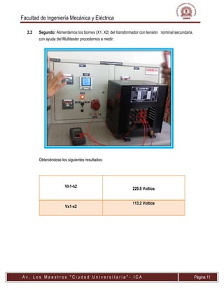 Facultad de Ingeniería Mecánica y Eléctrica
A v . L o s M a e s t r o s " C i u d a d U n i v e r s i t a r i a " - I C A Página 11
2.2 Segundo: Alimentamos los bornes (X1, X2) del transformador con tensión nominal secundaria,
con ayuda del Multitester procedemos a medir.
Obteniéndose los siguientes resultados:
Vh1-h2
220.8 Voltios
Vx1-x2
113.2 Voltios
 