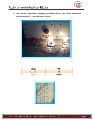 Facultad de Ingeniería Mecánica y Eléctrica
A v . L o s M a e s t r o s " C i u d a d U n i v e r s i t a r i a " - I C A Página 13
3.1 A este circuito le agregaremos una segunda resistencia (luminaria 2) en paralelo, obteniéndose
otra nueva medición de potencia, corriente y voltaje.
Voltaje 111.5 V
Corriente 1.599 A
Potencia 178.3 W
 