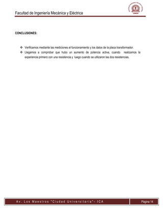 Facultad de Ingeniería Mecánica y Eléctrica
A v . L o s M a e s t r o s " C i u d a d U n i v e r s i t a r i a " - I C A Página 14
CONCLUSIONES:
 Verificamos mediante las mediciones el funcionamiento y los datos de la placa transformador.
 Llegamos a comprobar que hubo un aumento de potencia activa, cuando realizamos la
experiencia primero con una resistencia y luego cuando se utilizaron las dos resistencias.
 