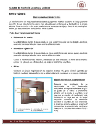 Facultad de Ingeniería Mecánica y Eléctrica
A v . L o s M a e s t r o s " C i u d a d U n i v e r s i t a r i a " - I C A Página 3
MARCO TEÓRICO:
TRANSFORMADORES ELÉCTRICOS
Los transformadores son máquinas eléctricas estáticas que permiten modificar los valores de voltaje y corriente
con el fin de que éstos tomen los valores más adecuados para el transporte y distribución de la energía
eléctrica. Como su nombre lo dice sirven para transformar la energía que viaja por líneas de alta, media y baja
tensión, por las subestaciones distribuyéndola por las ciudades.
Partes de un Transformador de Potencia
 Bobinado de alta tensión:
Es un bobinado de alambre de cobre aislado, de poca sección transversal (es más delgado), construido
para recibir o entregar la tensión mayor nominal del transformador.
 Bobinado de baja tensión:
Es un bobinado de alambre de cobre aislado, de mayor sección transversal (es más grueso), construido
para recibir o entregar la tensión menor nominal del transformador.
Cuando el transformador está instalado, al bobinado que está conectado a la fuente se le denomina
primario y el bobinado que está conectado a la carga, se le denomina secundario.
 Núcleo:
Construido con chapas magnéticas con alta proporción de silicio (4%), grano orientado y pérdidas por
histéresis muy bajas, las cuales tienen por un lado un aislamiento impregnado en el proceso metalúrgico.
Sección transversal de un transformador
Esquema muy simplificado de un
transformador de los denominados
monofásicos. En la parte izquierda de la figura
se puede ver la bobina o arrollamiento
primario, y en la derecha el secundario. En el
caso que se muestra, el transformador está
funcionando sin carga, esto es, sin ningún
dispositivo consumidor de electricidad
conectado al secundario. En esas condiciones,
la proporción entre los voltajes o tensiones U
corresponde a la proporción entre los números
de espiras N, cumpliéndose la relación U1/U2 =
N1/N2.
 