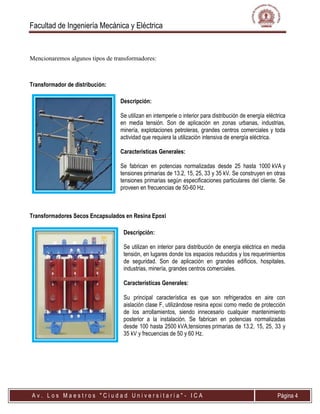 Facultad de Ingeniería Mecánica y Eléctrica
A v . L o s M a e s t r o s " C i u d a d U n i v e r s i t a r i a " - I C A Página 4
Mencionaremos algunos tipos de transformadores:
Transformador de distribución:
Descripción:
Se utilizan en intemperie o interior para distribución de energía eléctrica
en media tensión. Son de aplicación en zonas urbanas, industrias,
minería, explotaciones petroleras, grandes centros comerciales y toda
actividad que requiera la utilización intensiva de energía eléctrica.
Características Generales:
Se fabrican en potencias normalizadas desde 25 hasta 1000 kVA y
tensiones primarias de 13.2, 15, 25, 33 y 35 kV. Se construyen en otras
tensiones primarias según especificaciones particulares del cliente. Se
proveen en frecuencias de 50-60 Hz.
Transformadores Secos Encapsulados en Resina Epoxi
Descripción:
Se utilizan en interior para distribución de energía eléctrica en media
tensión, en lugares donde los espacios reducidos y los requerimientos
de seguridad. Son de aplicación en grandes edificios, hospitales,
industrias, minería, grandes centros comerciales.
Características Generales:
Su principal característica es que son refrigerados en aire con
aislación clase F, utilizándose resina epoxi como medio de protección
de los arrollamientos, siendo innecesario cualquier mantenimiento
posterior a la instalación. Se fabrican en potencias normalizadas
desde 100 hasta 2500 kVA,tensiones primarias de 13.2, 15, 25, 33 y
35 kV y frecuencias de 50 y 60 Hz.
 