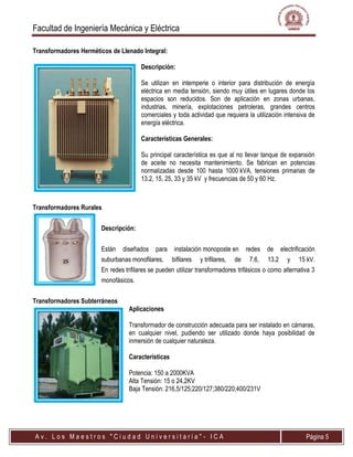 Facultad de Ingeniería Mecánica y Eléctrica
A v . L o s M a e s t r o s " C i u d a d U n i v e r s i t a r i a " - I C A Página 5
Transformadores Herméticos de Llenado Integral:
Descripción:
Se utilizan en intemperie o interior para distribución de energía
eléctrica en media tensión, siendo muy útiles en lugares donde los
espacios son reducidos. Son de aplicación en zonas urbanas,
industrias, minería, explotaciones petroleras, grandes centros
comerciales y toda actividad que requiera la utilización intensiva de
energía eléctrica.
Características Generales:
Su principal característica es que al no llevar tanque de expansión
de aceite no necesita mantenimiento. Se fabrican en potencias
normalizadas desde 100 hasta 1000 kVA, tensiones primarias de
13.2, 15, 25, 33 y 35 kV y frecuencias de 50 y 60 Hz.
Transformadores Rurales
Descripción:
Están diseñados para instalación monoposte en redes de electrificación
suburbanas monofilares, bifilares y trifilares, de 7.6, 13.2 y 15 kV.
En redes trifilares se pueden utilizar transformadores trifásicos o como alternativa 3
monofásicos.
Transformadores Subterráneos
Aplicaciones
Transformador de construcción adecuada para ser instalado en cámaras,
en cualquier nivel, pudiendo ser utilizado donde haya posibilidad de
inmersión de cualquier naturaleza.
Características
Potencia: 150 a 2000KVA
Alta Tensión: 15 o 24,2KV
Baja Tensión: 216,5/125;220/127;380/220;400/231V
 