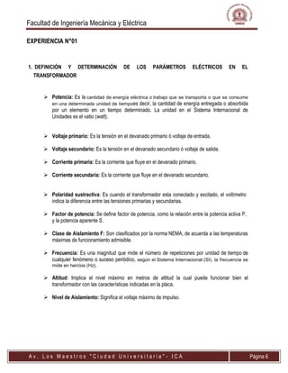 Facultad de Ingeniería Mecánica y Eléctrica
A v . L o s M a e s t r o s " C i u d a d U n i v e r s i t a r i a " - I C A Página 6
EXPERIENCIA N°01
1. DEFINICIÓN Y DETERMINACIÓN DE LOS PARÁMETROS ELÉCTRICOS EN EL
TRANSFORMADOR
 Potencia: Es la cantidad de energía eléctrica o trabajo que se transporta o que se consume
en una determinada unidad de tiempoes decir, la cantidad de energía entregada o absorbida
por un elemento en un tiempo determinado. La unidad en el Sistema Internacional de
Unidades es el vatio (watt).
 Voltaje primario: Es la tensión en el devanado primario ó voltaje de entrada.
 Voltaje secundario: Es la tensión en el devanado secundario ó voltaje de salida.
 Corriente primaria: Es la corriente que fluye en el devanado primario.
 Corriente secundaria: Es la corriente que fluye en el devanado secundario.
 Polaridad sustractiva: Es cuando el transformador esta conectado y excitado, el voltímetro
indica la diferencia entre las tensiones primarias y secundarias.
 Factor de potencia: Se define factor de potencia, como la relación entre la potencia activa P,
y la potencia aparente S.
 Clase de Aislamiento F: Son clasificados por la norma NEMA, de acuerda a las temperaturas
máximas de funcionamiento admisible.
 Frecuencia: Es una magnitud que mide el número de repeticiones por unidad de tiempo de
cualquier fenómeno o suceso periódico, según el Sistema Internacional (SI), la frecuencia se
mide en hercios (Hz).
 Altitud: Implica el nivel máximo en metros de altitud la cual puede funcionar bien el
transformador con las características indicadas en la placa.
 Nivel de Aislamiento: Significa el voltaje máximo de impulso.
 