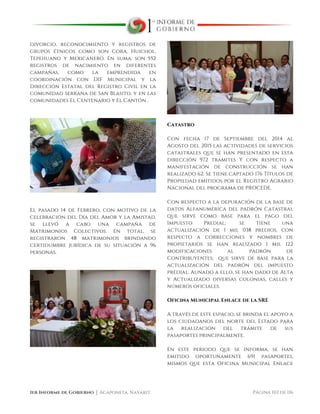  
1er Informe de Gobierno ⏐ Acaponeta, Nayarit. Página 102 de 116
divorcio, reconocimiento y registros de
grupos étnicos como son Cora, Huichol,
Tepehuano y Mexicanero. En suma, son 552
registros de nacimiento en diferentes
campañas, como la emprendida en
coordinación con DIF Municipal y la
Dirección Estatal del Registro Civil en la
comunidad serrana de San Blasito, y en las
comunidades El Centenario y El Cantón .
El pasado 14 de Febrero, con motivo de la
celebración del Día del Amor y la Amistad,
se llevó a cabo una campaña de
Matrimonios Colectivos. En total, se
registraron 48 matrimonios brindando
certidumbre jurídica de su situación a 96
personas.
Catastro
Con fecha 17 de Septiembre del 2014 al
Agosto del 2015 las actividades de servicios
catastrales que se han presentado en esta
dirección 972 tramites Y con respecto a
manifestación de construcción se han
realizado 62. Se tiene captado 176 Títulos de
Propiedad emitidos por el Registro Agrario
Nacional del programa de PROCEDE.
Con respecto a la depuración de la base de
datos Alfanumérica del padrón Catastral
que sirve como base para el pago del
Impuesto Predial; se tiene una
actualización de 1 mil 038 predios, con
respecto a correcciones y nombres de
propietarios se han realizado 1 mil 122
modificaciones al padrón de
Contribuyentes; que sirve de base para la
actualización del padrón del impuesto
predial. Aunado a ello, se han dado de Alta
y Actualizado diversas colonias, calles y
números oficiales.
Oficina Municipal Enlace de la SRE
A través de este espacio, se brinda el apoyo a
los ciudadanos del norte del Estado para
la realización del trámite de sus
pasaportes principalmente.
En este periodo que se informa, se han
emitido oportunamente 691 pasaportes,
mismos que esta Oficina Municipal Enlace
 