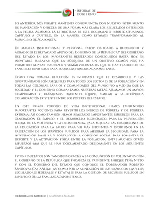  
1er Informe de Gobierno ⏐ Acaponeta, Nayarit. Página 13 de 116
Lo anterior, nos permite mantener congruencia con nuestro instrumento
de planeación y ofrecer de una forma más clara los resultados obtenidos
a la fecha. Asimismo, la estructura de este documento permite situarnos,
capítulo a capítulo, en la manera como estamos transformando al
Municipio de Acaponeta.
De manera institucional y personal, estoy obligado a reconocer y
agradecer el destacado apoyo del Gobierno de la República y del Gobierno
del Estado en los importantes resultados conseguidos hasta hoy. Es
inevitable subrayar que la búsqueda de un objetivo común nos ha
permitido alinear esfuerzos y sumar voluntades que se han traducido en
tangibles beneficios para todas las familias acaponetenses.
Como una primera reflexión, es indudable que el desarrollo y las
oportunidades son asequibles para todos los sectores de la población y en
todas las colonias, barrios y comunidades del Municipio a medida que la
sociedad y el gobierno compartamos nuestras metas, asumamos un mayor
compromiso y trabajemos haciendo equipo, similar a la recíproca
colaboración existente entre los poderes del estado.
En este primer periodo de vida institucional hemos emprendido
importantes acciones para revertir los índices de pobreza y de pobreza
extrema, Así como también hemos realizado importantes esfuerzos para la
generación de empleo y el desarrollo económico, para la prevención
social de la violencia y la delincuencia, para mejorar las condiciones de
la educación, para la salud, para ser más eficientes y oportunos en la
prestación de los servicios públicos, para mejorar la seguridad, para la
integración familiar y fortalecer la cohesión social, para fomentar el
deporte y la activación física entre la población, entre muchos otros
esfuerzos más que se han documentado debidamente en los siguientes
capítulos.
Estos resultados son tangibles gracias a la conjunción de voluntades con
el Gobierno de la República que encabeza el Presidente Enrique Peña Nieto
y con el Gobierno del Estado que conduce el Gobernador Roberto
Sandoval Castañeda; así como por la alineación de esfuerzos con las y los
legisladores federales y estatales para la gestión de recursos públicos en
beneficio de las familias acaponetenses.
 