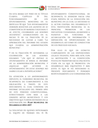  
1er Informe de Gobierno ⏐ Acaponeta, Nayarit. Página 17 de 116
En esta misma Ley pero en su Título
Cuarto, Capítulo IV Del
Funcionamiento de los
Ayuntamientos, menciona en su
Artículo 50 que “Los Ayuntamientos
deberán resolver los asuntos de su
competencia de manera colegiada y,
al efecto, celebrarán las sesiones
siguientes”, estableciendo en el
inciso D de la Fracción III su
necesidad de llevar a cabo “La
aprobación del informe del estado
que guarda la administración
municipal”.
Y en su Fracción IV, determina la
celebración de las sesiones
solemnes “…en que se instale el
Ayuntamiento, se rinda el informe
de la administración municipal y
aquellas que acuerde el
Ayuntamiento. En estas sesiones no
habrá lugar a interpelaciones”.
En atención a lo anteriormente
expuesto, el Gobierno Municipal de
Acaponeta da cumplimiento a esa
obligación a través de este
documento, el cual contiene un
informe detallado del primer año
de este periodo constitucional,
estructurado con base a las
grandes metas municipales y los
objetivos que fueron definidos en la
integración del Plan Municipal de
Desarrollo 2014-2017.
La voluntad de quienes integramos
el equipo de trabajo del H. XL
Ayuntamiento Constitucional de
Acaponeta, es avanzar hacia una
etapa inédita de la evolución del
municipio, en la cual la sociedad es
el actor central del desarrollo y
ésta Institución Municipal es el
principal promotor de las
iniciativas ciudadanas, asumiendo a
plenitud sus funciones de
acumulación de información y
exposición de oportunidades de
desarrollo, así como de conductor
de los procesos sociales.
Por ello es que en estricto
cumplimiento de las disposiciones
legales vigentes, pero más aún, con
la motivación y la convicción
puesta en transitar hacia una nueva
etapa en la que se promueva un
desarrollo más equitativo y más
justo, es que se ha integrado el
presente documento y ponemos
respetuosamente a su consideración.
 