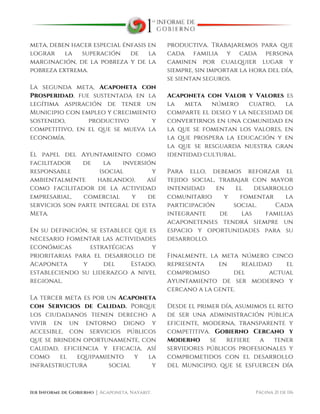  
1er Informe de Gobierno ⏐ Acaponeta, Nayarit. Página 21 de 116
meta, deben hacer especial énfasis en
lograr la superación de la
marginación, de la pobreza y de la
pobreza extrema.
La segunda meta, Acaponeta con
Prosperidad, fue sustentada en la
legítima aspiración de tener un
Municipio con empleo y crecimiento
sostenido, productivo y
competitivo, en el que se mueva la
economía.
El papel del Ayuntamiento como
facilitador de la inversión
responsable (social y
ambientalmente hablando), así
como facilitador de la actividad
empresarial, comercial y de
servicios son parte integral de esta
Meta.
En su definición, se establece que es
necesario fomentar las actividades
económicas estratégicas y
prioritarias para el desarrollo de
Acaponeta y del Estado,
estableciendo su liderazgo a nivel
regional.
La tercer meta es por un Acaponeta
con Servicios de Calidad. Porque
los ciudadanos tienen derecho a
vivir en un entorno digno y
accesible, con servicios públicos
que se brinden oportunamente, con
calidad, eficiencia y eficacia, así
como el equipamiento y la
infraestructura social y
productiva. Trabajaremos para que
cada familia y cada persona
caminen por cualquier lugar y
siempre, sin importar la hora del día,
se sientan seguros.
Acaponeta con Valor y Valores es
la meta número cuatro, la
comparte el deseo y la necesidad de
convertirnos en una comunidad en
la que se fomentan los valores, en
la que prospera la educación y en
la que se resguarda nuestra gran
identidad cultural.
Para ello, debemos reforzar el
tejido social, trabajar con mayor
intensidad en el desarrollo
comunitario y fomentar la
participación social. Cada
integrante de las familias
acaponetenses tendrá siempre un
espacio y oportunidades para su
desarrollo.
Finalmente, la meta número cinco
representa en realidad el
compromiso del actual
Ayuntamiento de ser moderno y
cercano a la gente.
Desde el primer día, asumimos el reto
de ser una administración pública
eficiente, moderna, transparente y
competitiva. Gobierno Cercano y
Moderno se refiere a tener
servidores públicos profesionales y
comprometidos con el desarrollo
del Municipio, que se esfuercen día
 