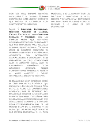  
1er Informe de Gobierno ⏐ Acaponeta, Nayarit. Página 22 de 116
con día para brindar servicios
oportunos y de calidad. Nuestro
compromiso es ser un buen gobierno
que persiga la excelencia, con
innovación y creatividad.
Salud y Bienestar, Prosperidad,
Servicios Públicos de Calidad,
Valor y Valores, así como Gobierno
Cercano y Moderno son las
grandes metas que definimos
conjuntamente con la ciudadanía y
que nos propusimos para alcanzar
nuestro objetivo general: “Detonar
desde el Gobierno Municipal el
desarrollo integral y armónico de
Acaponeta, con innovación,
responsabilidad y compromiso, para
garantizar mayores condiciones
para el bienestar social, para el
crecimiento económico con
liderazgo regional, mayor
competitividad, irrestricto respeto
al medio ambiente y donde
prevalezca el estado de derecho”.
El trabajo que se ha realizado desde
el Gobierno de la República que
encabeza el Presidente Enrique Peña
Nieto, así como las oportunidades
generadas por el Gobierno del
Estado que conduce el Gobernador
Roberto Sandoval Castañeda, han
generado las condiciones para que
actualmente Acaponeta y Nayarit
están experimentando una de las
mejores etapa de su historia, y sin
duda que las metas aquí descritas
que fueron propuestas en el Plan
Municipal y su alineación con las
políticas y estrategias de nivel
Federal y Estatal, están brindando
los resultados deseables como se
presenta a lo largo de este
documento.
 