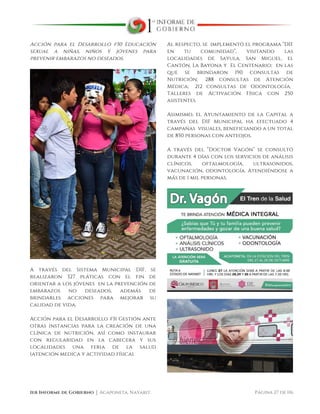  
1er Informe de Gobierno ⏐ Acaponeta, Nayarit. Página 27 de 116
Acción para el Desarrollo #30 Educación
sexual a niñas, niños y jóvenes para
prevenir embarazos no deseados.
A través del Sistema Municipal DIF, se
realizaron 327 pláticas con el fin de
orientar a los jóvenes en la prevención de
embarazos no deseados, además de
brindarles acciones para mejorar su
calidad de vida.
Acción para el Desarrollo #31 Gestión ante
otras instancias para la creación de una
clínica de nutrición, así como instaurar
con regularidad en la cabecera y sus
localidades una feria de la salud
(atención medica y actividad física).
Al respecto, se implementó el programa “DIF
en tu comunidad”, visitando las
localidades de Sayula, San Miguel, el
Cantón, La Bayona y El Centenario; en las
que se brindaron 190 consultas de
Nutrición; 288 consultas de Atención
Médica; 212 consultas de Odontología;
Talleres de Activación Física con 250
asistentes.
Asimismo, el Ayuntamiento de la Capital a
través del DIF Municipal ha efectuado 4
campañas visuales, beneficiando a un total
de 850 personas con anteojos.
A través del “Doctor Vagón” se consultó
durante 4 días con los servicios de análisis
clínicos, oftalmología, ultrasonidos,
vacunación, odontología. Atendiéndose a
más de 1 mil personas.
 
