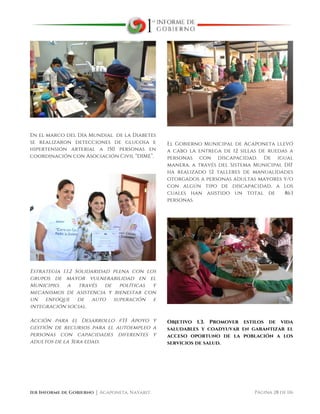  
1er Informe de Gobierno ⏐ Acaponeta, Nayarit. Página 28 de 116
En el marco del Día Mundial de la Diabetes
se realizaron detecciones de glucosa e
hipertensión arterial a 150 personas en
coordinación con Asociación Civil “DIME”.
Estrategia 1.1.2 Solidaridad plena con los
grupos de mayor vulnerabilidad en el
Municipio, a través de políticas y
mecanismos de asistencia y bienestar con
un enfoque de auto superación e
integración social.
Acción para el Desarrollo #33 Apoyo y
gestión de recursos para el autoempleo a
personas con capacidades diferentes y
adultos de la 3era edad,
El Gobierno Municipal de Acaponeta llevó
a cabo la entrega de 12 sillas de ruedas a
personas con discapacidad. De igual
manera, a través del Sistema Municipal DIF
ha realizado 12 talleres de manualidades
otorgados a personas adultas mayores y/o
con algún tipo de discapacidad, a los
cuales han asistido un total de 863
personas.
Objetivo 1.3. Promover estilos de vida
saludables y coadyuvar en garantizar el
acceso oportuno de la población a los
servicios de salud.
 