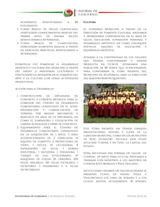  
1er Informe de Gobierno ⏐ Acaponeta, Nayarit. Página 34 de 116
académico, beneficiando a 80
estudiantes.
3. Curso Básico de Inglés Certificado,
ofreciendo conocimientos básicos del
primer nivel de Idioma Inglés,
beneficiando a 60 personas.
4. Curso Básico de Computación,
ofreciendo elementos básicos a través
de ejercicios prácticos, beneficiando a
40 personas.
Estrategia 1.4.2 Fomentar el desarrollo
artístico y cultural del municipio a través
del apoyo a industrias culturales y
vinculando la inversión en el fomento del
arte y la cultura con otras actividades
productivas.
Acción para el Desarrollo:
1. Construcción de explanada de
concreto y cubierta metálica para el
comedor del Centro de Desarrollo
Comunitario, consistente en el afine,
preparación y compactación de
terreno por medios mecánicos y
manuales en área de la explanada, así
como el suministro y colocación de
lámina acanalada y firme de concreto.
2. Equipamiento para el Centro de
Desarrollo Comunitario, consistente
en la adquisición de 1 bafle, 3 aires
acondicionados de 2 toneladas, 12
equipos de computo, 2 proyectores de
video, 1 estufa, 10 licuadoras, 8
enfriadores de agua, 1 horno
industrial, 1 batidora, 1 podadora, 1
tanque de gas estacionario, 10
máquinas de cocer, 20 tablones, 200
sillas apilables, 120 sillas escolares, 1
escritorio, 3 pizarrones y 6 sillas
secretariales.
Cultura
El Gobierno Municipal a través de la
Dirección de Fomento Cultural apoyamos
y promovimos conferencias en el área de
salud, educación, superación personal y
desarrollo artístico, así como coloquios
poéticos, talleres de educación y
desarrollo artístico.
Aunado a la continuidad de los talleres
que venían funcionando y dando
producto en CCACH; Atendimos una
población de 80 niños que audicionaron,
para conformar el Coro Infantil del
Municipio de Acaponeta, bajo la dirección
del maestro Martín Quintero.
Este Coro Infantil ha tenido grandes
presentaciones dentro y fuera de la
cabecera municipal, como en los municipios
de Ruíz, Huajicori, Tecuala (San Felipe
Aztatán). Tuxpán, y en Tepic, la Capital del
Estado.
Otra necesidad era formar un taller de
cuerdas de arco, para lo cual invitamos a
trabajar con nosotros a los maestros de
cuerdas Jesús Morales y Raúl Delgado.
Así fue como creamos un taller en donde se
imparten clases de violín, viola y
Violonchelo los fines de semana y a los
cuales asisten actualmente 18 jóvenes,
 
