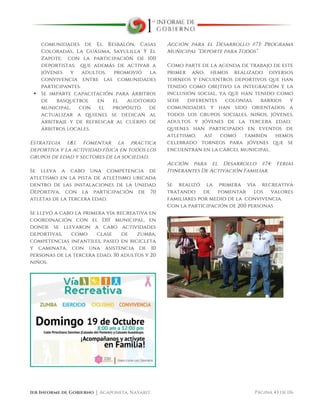  
1er Informe de Gobierno ⏐ Acaponeta, Nayarit. Página 43 de 116
comunidades de El Resbalón, Casas
Coloradas, La Guásima, Sayulilla Y El
Zapote; con la participación de 100
deportistas; que además de activar a
jóvenes y adultos, promovió la
convivencia entre las comunidades
participantes.
• Se imparte capacitación para árbitros
de basquetbol en el auditorio
municipal, con el propósito de
actualizar a quienes se dedican al
arbitraje y de refrescar al cuerpo de
árbitros locales.
Estrategia 1.8.1. Fomentar la práctica
deportiva y la actividad física en todos los
grupos de edad y sectores de la sociedad.
Se lleva a cabo una competencia de
atletismo en la pista de atletismo ubicada
dentro de las instalaciones de la Unidad
Deportiva, con la participación de 70
atletas de la tercera edad.
Se llevó a cabo la primera vía recreativa en
coordinación con el DIF municipal, en
donde se llevaron a cabo actividades
deportivas, como clase de zumba,
competencias infantiles, paseo en bicicleta
y caminata, con una asistencia de 10
personas de la tercera edad, 30 adultos y 20
niños.
Acción para el Desarrollo #73: Programa
Municipal “Deporte para Todos”.
Como parte de la agenda de trabajo de este
primer año, hemos realizado diversos
torneos y encuentros deportivos que han
tenido como obejtivo la integración y la
inclusión social, ya que han tenido como
sede diferentes colonias, barrios y
comunidades y han sido orientados a
todos los grupos sociales, niños, jóvenes,
adultos y jóvenes de la tercera edad;
quienes han participado en eventos de
atletismo, así como también hemos
celebrado torneos para jóvenes que se
encuentran en la cárcel municipal.
Acción para el Desarrollo #74: Ferias
Itinerantes De Activación Familiar.
Se realizó la primera vía recreativa
tratando de fomentar los valores
familiares por medio de la convivencia.
Con la participación de 200 personas
 