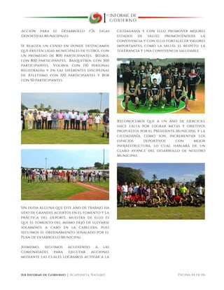  
1er Informe de Gobierno ⏐ Acaponeta, Nayarit. Página 44 de 116
Acción para el Desarrollo #76: Ligas
Deportivas Municipales.
Se realiza un censo en donde destacamos
que existen ligas municipales de futbol con
un promedio de 800 participantes; Béisbol
con 800 participantes; Basquetbol con 300
participantes; Volibol con 150 personas
registradas y en las diferentes disciplinas
de Atletismo con 100 participantes y Box
con 50 participantes.
Sin duda alguna que este año de trabajo ha
sido de grandes aciertos en el fomento y la
práctica del deporte, muestra de ello es
que el fomento del mismo dejó de llevarse
solamente a cabo en la cabecera, pues
seguimos el ordenamiento señalado por el
Plan de desarrollo Municipal .
Asimismo, seguimos acudiendo a las
Comunidades para ejecutar acciones
mediante las cuales logramos activar a la
ciudadanía y con ello promover mejores
estados de salud, promoviéndose la
convivencia y con ello fortalecer valores
importantes, como la salud, el respeto, la
tolerancia y una convivencia saludable.
Reconocemos que a un año de ejercicio,
hace falta por lograr metas y objetivos
propuestos por el Presidente Municipal y la
ciudadanía, como son, incrementar los
espacios deportivos con mejor
infraestructura, lo cual hablará de un
claro avance del desarrollo de nuestro
Municipio.
 