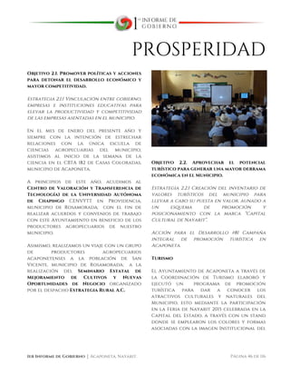  
1er Informe de Gobierno ⏐ Acaponeta, Nayarit. Página 46 de 116
PROSPERIDAD
Objetivo 2.1. Promover políticas y acciones
para detonar el desarrollo económico y
mayor competitividad.
Estrategia 2.1.1 Vinculación entre gobierno,
empresas e instituciones educativas para
elevar la productividad y competitividad
de las empresas asentadas en el municipio.
En el mes de enero del presente año y
siempre con la intención de estrechar
relaciones con la única escuela de
ciencias agropecuarias del municipio,
asistimos al inicio de la semana de la
ciencia en el CBTA 182 de Casas Coloradas,
municipio de Acaponeta.
A principios de este año, acudimos al
Centro de Valoración y Transferencia de
Tecnología) de la Universidad Autónoma
de Chapingo CENVYTT en Providencia,
municipio de Rosamorada; con el fin de
realizar acuerdos y convenios de trabajo
con este Ayuntamiento en beneficio de los
productores agropecuarios de nuestro
municipio.
Asimismo, realizamos un viaje con un grupo
de productores agropecuarios
acaponetenses a la población de San
Vicente, municipio de Rosamorada; a la
realización del Seminario Estatal de
Mejoramiento de Cultivos y Nuevas
Oportunidades de Negocio organizado
por el despacho Estrategia Rural A.C.
Objetivo 2.2. Aprovechar el potencial
turístico para generar una mayor derrama
económica en el Municipio.
Estrategia 2.2.1 Creación del inventario de
valores turísticos del municipio para
llevar a cabo su puesta en valor, aunado a
un esquema de promoción y
posicionamiento con la marca “Capital
Cultural de Nayarit”.
Acción para el Desarrollo #81 Campaña
integral de promoción turística en
Acaponeta.
Turismo
El Ayuntamiento de Acaponeta a través de
la Coordinación de Turismo elaboró y
ejecutó un programa de promoción
turística para dar a conocer los
atractivos culturales y naturales del
Municipio, esto mediante la participación
en la Feria de Nayarit 2015 celebrada en la
Capital del Estado, a través con un stand
donde se emplearon los colores y formas
asociadas con la imagen Institucional del
 