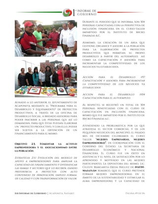  
1er Informe de Gobierno ⏐ Acaponeta, Nayarit. Página 49 de 116
Aunado a lo anterior, el Ayuntamiento de
Acaponeta mediante el “Programa para el
Desarrollo y Equipamiento” de proyectos
productivos, a través de la oficina de
Desarrollo Social, a bridado asesorías para
poder inscribir a las personas que así lo
demandan, para que éstas puedan elaborar
un `proyecto productivo, y con ello, poder
ser sujetos a la obtención de un
financiamiento para el mismo.
Objetivo 2.5. Fomentar la actitud
emprendedora y el asociacionismo entre
la población.
Estrategia 2.5.1 Evolución del modelo de
apoyo a emprendedores para ampliar la
capacidad de financiamiento y diversificar
las ramas y sectores que lo reciben, dando
preferencia a proyectos con alto
contenido de innovación, empleo formal
de calidad y con transformación de valor.
Durante el periodo que se informa, son 304
personas capacitadas con la perspectiva de
inclusión financiera en el curso-taller
impartido por el Instituto de Micro
Finanzas A.C.
Asimismo, la creación de un área que
gestione, organice y asesore a la población
para la elaboración de proyectos
productivos que permitan su propio
desarrollo a partir del autoempleo; así
como la capacitación y asesoría para
incrementar la competitividad de los
negocios ya establecidos.
Acción para el Desarrollo #97
Capacitación y asesoría para incrementar
la competitividad de los negocios ya
establecidos
Acción para el Desarrollo #104
Capacitación para el autoempleo.
Al respecto, se registró un total de 304
personas beneficiadas con el curso de
capacitación en inclusión financiera,
mismo que fue impartido por el Instituto de
Micro Finanzas a.c.
Atendiendo la problemática por la que
atraviesa el sector comercial y de los
pequeños negocios del municipio, el pasado
mes de diciembre celebramos el curso
taller “Mujeres Empresarias, Mujeres
Emprendedoras”, en coordinación con el
Gobierno del Estado, la Secretaria de
Desarrollo Económico y Nacional
Financiera. El Curso fue un éxito en
asistencia y el nivel de satisfacción por lo
aprendido y motivado en las mujeres
participantes. La expositora del mismo, Lic.
Celeste Margarita Ojeda Iñiguez de NAFIN-
Mazatlán remarco, que el curso pretende
formar mujeres emprendedoras en el
ámbito de la sustentabilidad y estimular el
alma emprendedora y la capacidad de
 