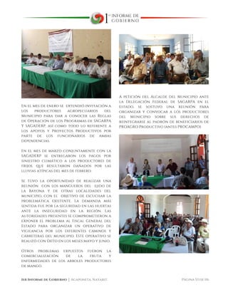  
1er Informe de Gobierno ⏐ Acaponeta, Nayarit. Página 53 de 116
En el mes de enero se extendió invitación a
los productores agropecuarios del
Municipio para dar a conocer las Reglas
de Operación de los Programas de SAGARPA
Y SAGADERP, así como todo lo referente a
los apoyos y Proyectos Productivos por
parte de los funcionarios de ambas
dependencias.
En el mes de marzo conjuntamente con la
SAGADERP se entregaron los pagos por
siniestro climático a los productores de
frijol que resultaron dañados por las
lluvias atípicas del mes de febrero.
Se tuvo la oportunidad de realizar una
reunión con los mangueros del ejido de
la Bayona y de otras localidades del
municipio, con el objetivo de escuchar la
problemática existente. La demanda más
sentida fue por la seguridad en las huertas
ante la inseguridad en la región. Las
autoridades presentes se comprometieron a
exponer el problema al Fiscal General del
Estado para organizar un operativo de
vigilancia por los diferentes caminos y
carreteras del municipio. Este operativo se
realizó con éxito en los meses mayo y junio.
Otros problemas expuestos fueron la
comercialización de la fruta y
enfermedades de los arboles productores
de mango.
A petición del Alcalde del Municipio ante
la Delegación Federal de SAGARPA en el
Estado, se sostuvo una reunión para
organizar y convocar a los productores
del Municipio sobre sus derechos de
reintegrarse al padrón de beneficiarios de
PROAGRO Productivo (antes PROCAMPO).
 