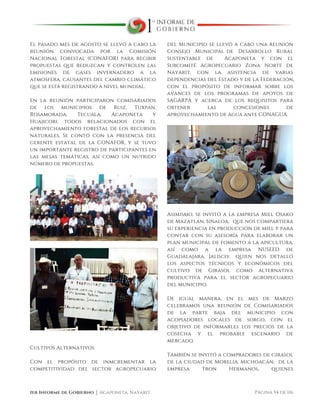  
1er Informe de Gobierno ⏐ Acaponeta, Nayarit. Página 54 de 116
El pasado mes de agosto se llevó a cabo la
reunión convocada por la Comisión
Nacional Forestal (CONAFOR) para recibir
propuestas que reduzcan y controlen las
emisiones de gases invernadero a la
atmosfera, causantes del cambio climático
que se está registrando a nivel mundial.
En la reunión participaron comisariados
de los municipios de Ruiz, Tuxpan,
Rosamorada, Tecuala, Acaponeta y
Huajicori, todos relacionados con el
aprovechamiento forestal de los recursos
naturales. Se contó con la presencia del
gerente estatal de la CONAFOR, y se tuvo
un importante registro de participantes en
las mesas temáticas, así como un nutrido
número de propuestas.
Cultivos Alternativos
Con el propósito de inmcrementar la
competitividad del sector agropecuario
del Municipio se llevó a cabo una reunión
Consejo Municipal de Desarrollo Rural
Sustentable de Acaponeta y con el
Subcomité Agropecuario Zona Norte de
Nayarit, con la asistencia de varias
dependencias del Estado y de la Federación,
con el propósito de informar sobre los
avances de los programas de apoyos de
SAGARPA y acerca de los requisitos para
obtener las concesiones de
aprovechamiento de agua ante CONAGUA.
Asimismo, se invitó a la empresa Miel Osako
de Mazatlán, Sinaloa; que nos compartiera
su experiencia en producción de miel y para
contar con su asesoría para elaborar un
plan municipal de fomento a la apicultura,
así como a la empresa NUSEED de
Guadalajara, Jalisco; quien nos detalló
los aspectos técnicos y económicos del
cultivo de Girasol como alternativa
productiva para el sector agropecuario
del municipio.
De igual manera, en el mes de Marzo
celebramos una reunión de Comisariados
de la parte baja del municipio con
acopiadores locales de sorgo, con el
objetivo de informarles los precios de la
cosecha y el probable escenario de
mercado.
También se invitó a compradores de girasol
de la ciudad de Morelia, Michoacán; de la
empresa Tron Hermanos, quienes
 