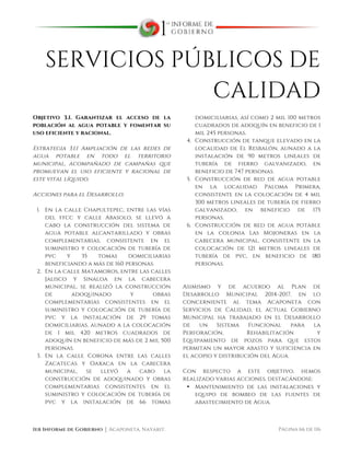  
1er Informe de Gobierno ⏐ Acaponeta, Nayarit. Página 66 de 116
SERVICIOS PÚBLICOS DE
CALIDAD
Objetivo 3.1. Garantizar el acceso de la
población al agua potable y fomentar su
uso eficiente y racional.
Estrategia 3.1.1 Ampliación de las redes de
agua potable en todo el territorio
municipal, acompañado de campañas que
promuevan el uso eficiente y racional de
este vital líquido.
Acciones para el Desarrollo:
1. En la calle Chapultepec, entre las vías
del ffcc y calle Abasolo, se llevó a
cabo la construcción del sistema de
agua potable alcantarillado y obras
complementarias, consistente en el
suministro y colocación de tubería de
pvc y 35 tomas domiciliarias
beneficiando a más de 160 personas.
2. En la calle Matamoros, entre las calles
Jalisco y Sinaloa en la cabecera
municipal, se realizó la construcción
de adoquinado y obras
complementarias consistentes en el
suministro y colocación de tubería de
pvc y la instalación de 29 tomas
domiciliarias, aunado a la colocación
de 1 mil 420 metros cuadrados de
adoquín en beneficio de más de 2 mil 500
personas.
3. En la calle Corona entre las calles
Zacatecas y Oaxaca en la cabecera
municipal, se llevó a cabo la
construcción de adoquinado y obras
complementarias consistentes en el
suministro y colocación de tubería de
pvc y la instalación de 66 tomas
domiciliarias, así como 2 mil 100 metros
cuadrados de adoquín en beneficio de 1
mil 245 personas.
4. Construcción de tanque elevado en la
localidad de El Resbalón, aunado a la
instalación de 90 metros lineales de
tubería de fierro galvanizado, en
beneficio de 747 personas.
5. Construcción de red de agua potable
en la localidad Paloma Primera,
consistente en la colocación de 4 mil
300 metros lineales de tubería de fierro
galvanizado, en beneficio de 175
personas.
6. Construcción de red de agua potable
en la colonia Las Mojoneras en la
cabecera municipal, consistente en la
colocación de 121 metros lineales de
tubería de pvc, en beneficio de 180
personas.
Asimismo y de acuerdo al Plan de
Desarrollo Municipal 2014-2017, en lo
concerniente al tema Acaponeta con
Servicios de Calidad, el actual Gobierno
Municipal ha trabajado en el Desarrollo
de un Sistema Funcional para la
Perforación, Rehabilitación y
Equipamiento de pozos para que estos
permitan un mayor abasto y suficiencia en
el acopio y distribución del Agua.
Con respecto a este objetivo, hemos
realizado varias acciones, destacándose:
• Mantenimiento de las instalaciones y
equipo de bombeo de las fuentes de
abastecimiento de Agua.
 