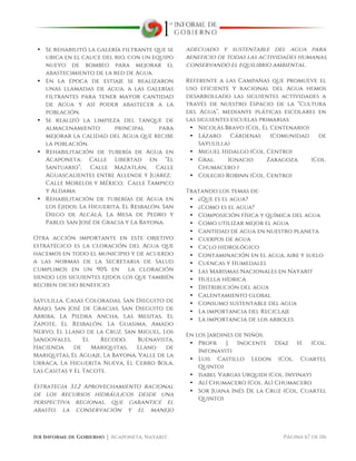  
1er Informe de Gobierno ⏐ Acaponeta, Nayarit. Página 67 de 116
• Se rehabilitó la galería filtrante que se
ubica en el cauce del rio, con un equipo
nuevo de bombeo para mejorar el
abastecimiento de la red de Agua.
• En la época de estiaje se realizaron
unas llamadas de agua, a las galerías
filtrantes para tener mayor cantidad
de Agua y así poder abastecer a la
población.
• Se realizó la limpieza del tanque de
almacenamiento principal para
mejorar la calidad del Agua que recibe
la población.
• Rehabilitación de tubería de Agua en
Acaponeta: Calle Libertad en “El
Santuario”; Calle Mazatlán; Calle
Aguascalientes entre Allende y Juárez;
Calle Morelos y México; Calle Tampico
y Aldama
• Rehabilitación de tuberías de Agua en
los Ejidos: La Higuerita, El Resbalón, San
Diego de Alcalá, La Mesa de Pedro y
Pablo, San José de Gracia y La Bayona.
Otra acción importante en este objetivo
estratégico es la cloración del Agua que
hacemos en todo el municipio y de acuerdo
a las normas de la Secretaria de Salud
cumplimos en un 90% en la cloración
siendo los siguientes ejidos los que también
reciben dicho beneficio:
Sayulilla, Casas Coloradas, San Dieguito de
Abajo, San José de Gracias, San Dieguito de
Arriba, La Piedra Ancha, Las Mesitas, El
Zapote, El Resbalón, La Guasima, Amado
Nervo, El Llano de la Cruz, San Miguel, Los
Sandovales, El Recodo, Buenavista,
Hacienda de Mariquitas, Llano de
Mariquitas, El Aguaje, La Bayona, Valle de la
Urraca, La Higuerita Nueva, El Cerro Bola,
Las Casitas y El Tacote.
Estrategia 3.1.2 Aprovechamiento racional
de los recursos hidráulicos desde una
perspectiva regional, que garantice el
abasto, la conservación y el manejo
adecuado y sustentable del agua para
beneficio de todas las actividades humanas,
conservando el equilibrio ambiental.
Referente a las Campañas que promueve el
uso eficiente y racional del Agua hemos
desarrollado las siguientes actividades a
través de nuestro Espacio de la “Cultura
del Agua”, mediante pláticas escolares en
las siguientes escuelas primarias:
• Nicolás Bravo (Col. El Centenario)
• Lázaro Cárdenas (Comunidad de
Sayulilla)
• Miguel Hidalgo (Col. Centro)
• Gral. Ignacio Zaragoza (Col.
Chumacero )
• Colegio Robinn (Col. Centro)
Tratando los temas de:
• ¿Que es el agua?
• ¿Como es el agua?
• Composición física y química del agua
• Como utilizar mejor el agua
• Cantidad de agua en nuestro planeta
• Cuerpos de agua
• Ciclo hidrológico
• Contaminación en el agua, aire y suelo
• Cuencas y Humedales
• Las Marismas Nacionales en Nayarit
• Huella hídrica
• Distribución del agua
• Calentamiento global
• Consumo sustentable del agua
• La importancia del Reciclaje
• La importancia de los arboles
En los Jardines de Niños:
• Profr. J. Inocente Díaz H. (Col.
Infonavit)
• Luis Castillo Ledon (Col. Cuartel
Quinto)
• Isabel Vargas Urquidi (Col. Invinay)
• Alí Chumacero (Col. Alì Chumacero
• Sor Juana Inés De la Cruz (Col. Cuartel
Quinto)
 