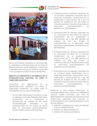  
1er Informe de Gobierno ⏐ Acaponeta, Nayarit. Página 69 de 116
Estas actividades atienden la Acción para
el Desarrollo #135 Programa de cultura de
protección del medio ambiente a través de
campañas educativas en centros escolares
y en los edificios públicos de el municipio.
Objetivo 3.2. Promover el desarrollo de la
infraestructura sanitaria en todo el
territorio municipal.
Estrategia 3.2.1 Ampliación de la
infraestructura sanitaria en todo el
territorio municipal, así como para el
tratamiento de las aguas residuales.
1. En la Loma Atravesada llevamos a cabo
la primera etapa del Drenaje Sanitario,
consistente en el suministro e
instalación de tubería de pvc para
alcantarillado sanitario y la
construcción de un pozos de visita
para su adecuado funcionamiento,
beneficiando a más de 150 personas.
2. Construcción de drenaje sanitario en
la colonia Lombardo Toledano en la
cabecera municipal, consistente en el
suministro e instalación de 2 mil 171
metros de tubería de pvc, así como la
construcción de pozos de visita para su
adecuado funcionamiento, en
beneficio de 350 personas.
3. Construcción de drenaje sanitario en
la localidad de San Diego de Alcalá,
consistente en el suministro e
instalación de 5 mil 890 metros de
tuberia de pvc, así como la
construcción de 73 registros para
descarga domiciliaria, en beneficio de
462 personas.
4. Construcción de drenaje sanitario en
la localidad de Mesa de la Laguna,
consistente en el suministro e
instalación de 5 mil 880 metros de
tubería de pvc, así como la
construcción de 27 pozos de visita para
su adecuado funcionamiento, en
beneficio de 120 personas.
5. Construcción de drenaje sanitario en
la colonia Loma Atravesada en la
cabecera municipal, consistente en el
suministro e instalación de 1 mil 150
metros de tubería de pvc, así como la
construcción de pozos de visita para su
adecuado funcionamiento, en
beneficio de 160 personas.
Respecto a esta misma estrategia, el
Gobierno Municipal a través del OROMAPAS
realizó varias acciones que son de
Mantenimiento y Rehabilitación de nuestra
estructura sanitaria que asegure el
funcionamiento de la mejor manera de esta
red de drenaje:
• Limpieza y sondeos de la red de drenaje
con el camión vactor
• Limpieza de 28 alcantarillas
• Sondeo de 15 líneas diferentes
 