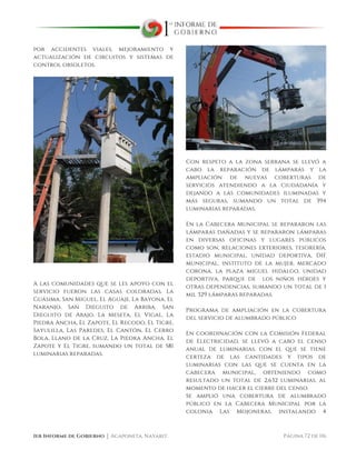  
1er Informe de Gobierno ⏐ Acaponeta, Nayarit. Página 72 de 116
por accidentes viales, mejoramiento y
actualización de circuitos y sistemas de
control obsoletos.
A las comunidades que se les apoyo con el
servicio fueron las casas coloradas, La
Guásima, San Miguel, El Aguaje, La Bayona, El
Naranjo, San Dieguito de Arriba, San
Dieguito de Abajo, La Meseta, El Vigal, La
Piedra Ancha, El Zapote, El Recodo, El Tigre,
Sayulilla, Las Paredes, El Cantón, El Cerro
Bola, Llano de la Cruz, La Piedra Ancha, El
Zapote y El Tigre, sumando un total de 581
luminarias reparadas.
Con respeto a la zona serrana se llevó a
cabo la reparación de lámparas y la
ampliación de nuevas coberturas de
servicios atendiendo a la ciudadanía y
dejando a las comunidades iluminadas y
más seguras, sumando un total de 394
luminarias reparadas.
En la Cabecera Municipal se repararon las
lámparas dañadas y se repararon lámparas
en diversas oficinas y lugares públicos
como son, relaciones exteriores, tesorería,
estadio municipal, unidad deportiva, DIF
municipal, instituto de la mujer, mercado
corona, la plaza miguel hidalgo, unidad
deportiva, parque de los niños héroes y
otras dependencias, sumando un total de 1
mil 329 lámparas reparadas.
Programa de ampliación en la cobertura
del servicio de alumbrado público
En coordinación con la Comisión Federal
de Electricidad, se llevó a cabo el censo
anual de luminarias, con el que se tiene
certeza de las cantidades y tipos de
luminarias con las que se cuenta en la
cabecera municipal, obteniendo como
resultado un total de 2,632 luminarias, al
momento de hacer el cierre del censo.
Se amplió una cobertura de alumbrado
público en la Cabecera Municipal por la
colonia Las Mojoneras, instalando 4
 