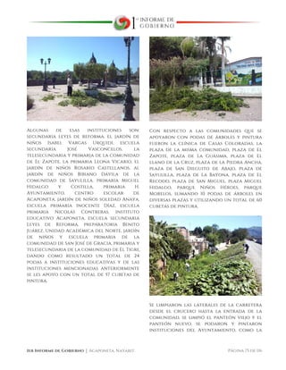  
1er Informe de Gobierno ⏐ Acaponeta, Nayarit. Página 75 de 116
Algunas de esas instituciones son:
secundaria leyes de reforma, el jardín de
niños Isabel Vargas Urquidi, escuela
secundaria José Vasconcelos, la
telesecundaria y primaria de la comunidad
de El Zapote, la primaria Leona Vicario, el
jardín de niños Rosario Castellanos, al
jardín de niños Bibiano Dávila de la
comunidad de Sayulilla, primaria Miguel
Hidalgo y Costilla, primaria H.
Ayuntamiento, centro escolar de
Acaponeta, jardín de niños soledad Anaya,
escuela primaria Inocente Díaz, escuela
primaria Nicolás Contreras, instituto
educativo Acaponeta, escuela secundaria
Leyes de Reforma, preparatoria Benito
Juárez, Unidad Académica del Norte, jardín
de niños y escuela primaria de la
comunidad de San José de Gracia, primaria y
telesecundaria de la comunidad de El Tigre,
dando como resultado un total de 24
podas a instituciones educativas y de las
instituciones mencionadas anteriormente
se les apoyo con un total de 57 cubetas de
pintura.
Con respecto a las comunidades que se
apoyaron con podas de árboles y pintura
fueron la clínica de Casas Coloradas, la
plaza de la misma comunidad, plaza de El
Zapote, plaza de La Guásima, plaza de El
llano de la Cruz, plaza de la Piedra Ancha,
plaza de San Dieguito de Abajo, plaza de
Sayulilla, plaza de La Bayona, plaza de El
Recodo, plaza de San Miguel, plaza Miguel
Hidalgo, parque Niños Héroes, parque
Morelos, sumando 10 podas de árboles en
diversas plazas y utilizando un total de 60
cubetas de pintura.
Se limpiaron las laterales de la carretera
desde el crucero hasta la entrada de la
comunidad, se limpió el panteón viejo y el
panteón nuevo, se podaron y pintaron
instituciones del Ayuntamiento, como la
 
