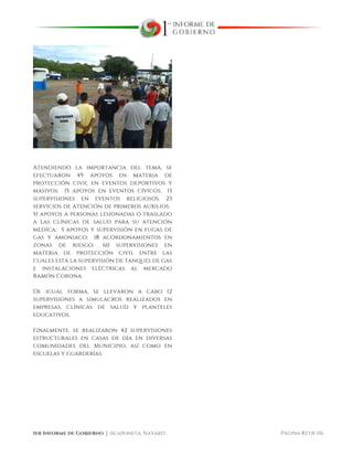  
1er Informe de Gobierno ⏐ Acaponeta, Nayarit. Página 82 de 116
Atendiendo la importancia del tema, se
efectuaron 49 apoyos en materia de
protección civil en eventos deportivos y
masivos; 15 apoyos en eventos cívicos; 13
supervisiones en eventos religiosos, 23
servicios de atención de primeros auxilios;
51 apoyos a personas lesionadas o traslado
a las clínicas de salud para su atención
medica; 5 apoyos y supervisión en fugas de
gas y amoniaco; 18 acordonamientos en
zonas de riesgo; 60 supervisiones en
materia de protección civil entre las
cuales está la supervisión de tanques de gas
e instalaciones eléctricas al mercado
Ramón Corona.
De igual forma, se llevaron a cabo 12
supervisiones a simulacros realizados en
empresas, clínicas de salud y planteles
educativos.
Finalmente, se realizaron 42 supervisiones
estructurales en casas de día en diversas
comunidades del Municipio, así como en
escuelas y guarderías.
 