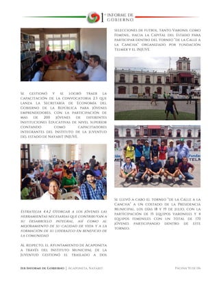  
1er Informe de Gobierno ⏐ Acaponeta, Nayarit. Página 91 de 116
Se gestionó y se logró traer la
capacitación de la convocatoria 2.3 que
lanza la Secretaria de Economía del
Gobierno de la República para jóvenes
emprendedores, con la participación de
más de 200 jóvenes de diferentes
Instituciones Educativas de nivel superior
contando como capacitadores
integrantes del Instituto de la juventud
del estado de Nayarit INJUVE.
Estrategia 4.4.2 Otorgar a los jóvenes las
herramientas necesarias que contribuyan a
su desarrollo integral, así como al
mejoramiento de su calidad de vida y a la
formación de su liderazgo en beneficio de
la comunidad
Al respecto, el Ayuntamiento de Acaponeta
a través del Instituto Municipal de la
Juventud gestionó el traslado a dos
selecciones de futbol, tanto Varonil como
Femenil, hacia la Capital del Estado para
participar dentro del torneo “de la Calle a
la Cancha” organizado por fundación
Telmex y el INJUVE.
Se llevó a cabo el torneo “de la Calle a la
Cancha” a un costado de la Presidencia
Municipal, los días 18 y 19 de julio, con la
participación de 15 equipos varoniles y 4
equipos femeniles con un total de 170
jóvenes participando dentro de este
torneo.
 