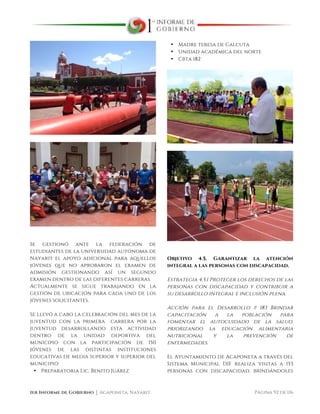  
1er Informe de Gobierno ⏐ Acaponeta, Nayarit. Página 92 de 116
Se gestionó ante la federación de
estudiantes de la universidad autónoma de
Nayarit el apoyo adicional para aquellos
jóvenes que no aprobaron el examen de
admisión gestionando así un segundo
examen dentro de las diferentes carreras.
Actualmente se sigue trabajando en la
gestión de ubicación para cada uno de los
jóvenes solicitantes.
Se llevó a cabo la celebración del mes de la
juventud con la primera carrera por la
juventud desarrollando esta actividad
dentro de la unidad deportiva del
municipio con la participación de 150
jóvenes de las distintas instituciones
educativas de media superior y superior del
municipio:
• Preparatoria Lic. Benito Juárez
• Madre teresa de Calcuta
• Unidad académica del norte
• Cbta 182
Objetivo 4.5. Garantizar la atención
integral a las personas con discapacidad.
Estrategia 4.5.1 Proteger los derechos de las
personas con discapacidad y contribuir a
su desarrollo integral e inclusión plena.
Acción para el Desarrollo # 183 Brindar
capacitación a la población para
fomentar el autocuidado de la salud,
priorizando la educación alimentaria
nutricional y la prevención de
enfermedades.
El Ayuntamiento de Acaponeta a través del
Sistema Municipal DIF realiza visitas a 153
personas con discapacidad, brindándoles
 