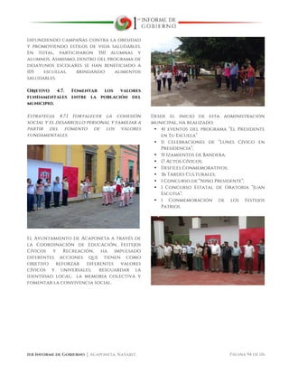  
1er Informe de Gobierno ⏐ Acaponeta, Nayarit. Página 94 de 116
difundiendo campañas contra la obesidad
y promoviendo estilos de vida saludables.
En total, participaron 350 alumnas y
alumnos. Asimismo, dentro del programa de
desayunos escolares se han beneficiado a
105 escuelas, brindando alimentos
saludables.
Objetivo 4.7. Fomentar los valores
fundamentales entre la población del
municipio.
Estrategia 4.7.1 Fortalecer la cohesión
social y el desarrollo personal y familiar a
partir del fomento de los valores
fundamentales.
El Ayuntamiento de Acaponeta a través de
la Coordinación de Educación, Festejos
Cívicos y Recreación, ha impulsado
diferentes acciones que tienen como
objetivo reforzar diferentes valores
cívicos y universales; resguardar la
identidad local; la memoria colectiva y
fomentar la convivencia social.
Desde el inicio de esta administración
municipal, ha realizado:
• 41 eventos del programa “El Presidente
en Tu Escuela”
• 11 celebraciones de “Lunes Cívico en
Presidencia”;
• 51 Izamientos de Bandera;
• 17 Actos Cívicos;
• Desfiles Conmemorativos;
• 36 Tardes Culturales;
• 1 Concurso de “Niño Presidente”;
• 1 Concurso Estatal de Oratoria “Juan
Escutia”;
• 1 Conmemoración de los Festejos
Patrios.
 
