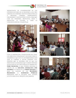  
1er Informe de Gobierno ⏐ Acaponeta, Nayarit. Página 98 de 116
modalidades de colaboración de los
diversos sectores de la sociedad, a los tres
ordenes de gobierno, instituciones públicas
y privadas, cámaras empresariales,
organismos y asociaciones civiles, para que
con sus opiniones, propuestas, ideas y
proyectos, se llevara a cabo la
construcción del citado Plan.
Con la aprobación y publicación del Plan,
los objetivos, estrategias y acciones para el
desarrollo que en él se determinaron, han
sido el camino a seguir durante este
periodo que se informa, por lo que las
propuestas ciudadanas que fueron vertidas
en alguna de las cinco mesas de trabajo del
Foro Municipal, o que fueron enviadas a
través de la Encuesta Interactiva por
Internet o a través de las Redes Sociales, o
bien, en laguna de las Reuniones
Regionales o Audiencias Públicas
brindadas por el Alcalde, hoy, pueden
atestiguarse en el presente documento.
 