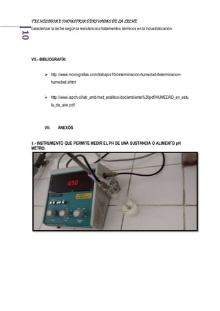 TECNOLOGIA EINDUSTRIA DERIVADAS DE LA LECHE10
caracterizar la leche según la resistencia a tratamientos térmicos en la industrialización.
VII.- BIBLIOGRAFÍA:
 http://www.monografias.com/trabajos15/determinacion-humedad/determinacion-
humedad.shtml
 http://www.ispch.cl/lab_amb/met_analitico/doc/ambiente%20pdf/HUMEDAD_en_estu
fa_de_aire.pdf
VII. ANEXOS
1.- INSTRUMENTO QUE PERMITE MEDIR EL PH DE UNA SUSTANCIA O ALIMENTO pH
METRO.
 