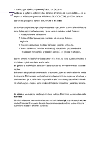 TECNOLOGIA EINDUSTRIA DERIVADAS DE LA LECHE4
Acidez de la leche: El ácido mayoritario contenido en la leche es el ácido láctico por ello se
expresa la acidez como gramos de ácido láctico (CH3
-CHOH-COOH), por 100 mL de leche.
Los valores aptos para la leche es de 0.14 -0.18 % de acidez.
La leche de vaca presenta un pH comprendido entre 6.6 y 6.8, siendo la acidez total debida a una
suma de tres reacciones fundamentales y a una cuarta de carácter eventual. Estas son:
1. Acidez proveniente de la caseína.
2. Acidez debida a las sustancias minerales y a la presencia de ácidos
Orgánicos.
3. Reacciones secundarias debidas a los fosfatos presentes en la leche.
4. “Acidez desarrollada”, debida al ácido láctico y a otros ácidos procedentes de la a
a degradación microbiana de la lactosa en las leches en proceso de alteración.
Las tres primeras representan la “acidez natural” de la leche. La cuarta puede existir debido a
condiciones higiénico-sanitarias no adecuadas.
En general, la determinación de la acidez de la leche es una medida indirecta de su calidad
sanitaria.
Este análisis es aplicado de forma habitual a la leche cruda, como así también a la leche tratada
térmicamente. El primer caso, reviste particular importancia económica, puesto que la tendencia a
nivel mundial es fijar el precio de la compra de leche a los productores por su calidad, valorando
no solo el volumen o masa de leche,sino también la calidad fisicoquímica y sanitaria de la misma.
La acidez de una sustancia es el grado en el que es ácida. El concepto complementario es la
basicidad.
La escala más común para cuantificar la acidez o la basicidad es el pH, que sólo es aplicado para
disolución acuosa. Sin embargo, fuera de disoluciones acuosas también es posible determinar y
cuantificar la acidez de diferentes sustancias.
 