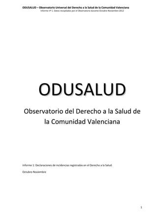 ODUSALUD – Observatorio Universal del Derecho a la Salud de la Comunidad Valenciana
               Informe nº 1. Datos recopilados por el Observatorio durante Octubre-Noviembre 2012




             ODUSALUD
 Observatorio del Derecho a la Salud de
       la Comunidad Valenciana




Informe 1: Declaraciones de incidencias registradas en el Derecho a la Salud.

Octubre-Noviembre




                                                                                                    1
 