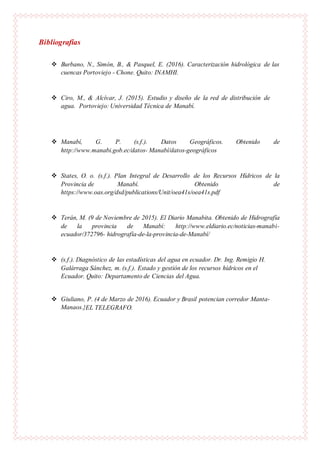 Bibliografías
 Burbano, N., Simón, B., & Pasquel, E. (2016). Caracterización hidrológica de las
cuencas Portoviejo - Chone. Quito: INAMHI.
 Ciro, M., & Alcívar, J. (2015). Estudio y diseño de la red de distribución de
agua. Portoviejo: Universidad Técnica de Manabí.
 Manabí, G. P. (s.f.). Datos Geográficos. Obtenido de
http://www.manabi.gob.ec/datos- Manabí/datos-geográficos
 States, O. o. (s.f.). Plan Integral de Desarrollo de los Recursos Hídricos de la
Provincia de Manabí. Obtenido de
https://www.oas.org/dsd/publications/Unit/oea41s/oea41s.pdf
 Terán, M. (9 de Noviembre de 2015). El Diario Manabita. Obtenido de Hidrografía
de la provincia de Manabí: http://www.eldiario.ec/noticias-manabi-
ecuador/372796- hidrografía-de-la-provincia-de-Manabí/
 (s.f.). Diagnóstico de las estadísticas del agua en ecuador. Dr. Ing. Remigio H.
Galárraga Sánchez, m. (s.f.). Estado y gestión de los recursos hídricos en el
Ecuador. Quito: Departamento de Ciencias del Agua.
 Giuliano, P. (4 de Marzo de 2016). Ecuador y Brasil potencian corredor Manta-
Manaos.}EL TELEGRAFO.
 