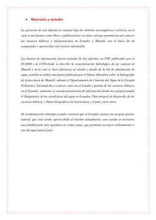  Materiales y métodos
La ejecución de este informe se cimenta bajo los métodos investigativos y teóricos, en el
cual se usó fuentes como libros y publicaciones en sitios web que permitieron así conocer
los recursos hídricos e infraestructura en Ecuador y Manabí, con el único fin de
comprender y aprovechar este recurso sustentable.
Las fuentes de información fueron tomadas de dos informes en PDF publicados por el
INAMHI y la UTM donde se describe la caracterización hidrológica de las cuencas en
Manabí y en la cual se hace referencia al estudio y diseño de la red de distribución de
agua, también se utilizó una fuente publicada por el Diario Manabita sobre la hidrografía
de la provincia de Manabí; además el Departamento de Ciencias del Agua de la Escuela
Politécnica Nacional dio a conocer cuál era el Estado y gestión de los recursos hídricos
en el Ecuador, asimismo se encontraron fuentes de información donde nos proporcionaba
el Diagnóstico de las estadísticas del agua en Ecuador, Plan integral de desarrollo de los
recursos hídricos y Datos Geográficos de la provincia y el país, entre otros.
De la información obtenida se pudo constatar que el Ecuador cuenta con un gran recurso
natural, que está siendo aprovechado al máximo actualmente, aun cuando es necesario
una planificación más oportuna en varias zonas, que permitan un mejor ordenamiento y
uso del agua para el país.
 