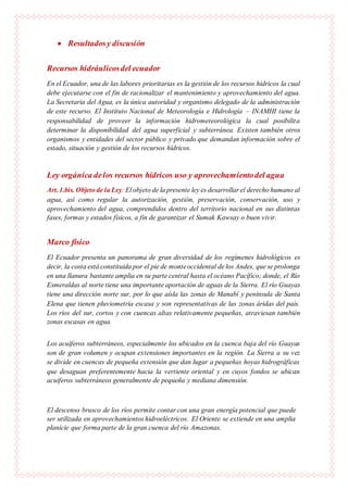  Resultadosy discusión
Recursos hidráulicosdel ecuador
En el Ecuador, una de las labores prioritarias es la gestión de los recursos hídricos la cual
debe ejecutarse con el fin de racionalizar el mantenimiento y aprovechamiento del agua.
La Secretaria del Agua, es la única autoridad y organismo delegado de la administración
de este recurso. El Instituto Nacional de Meteorología e Hidrología – INAMHI tiene la
responsabilidad de proveer la información hidrometeorológica la cual posibilita
determinar la disponibilidad del agua superficial y subterránea. Existen también otros
organismos y entidades del sector público y privado que demandan información sobre el
estado, situación y gestión de los recursos hídricos.
Ley orgánica delos recursos hídricos uso y aprovechamientodel agua
Art.1.bis. Objeto de la Ley: El objeto de la presente ley es desarrollar el derecho humano al
agua, así como regular la autorización, gestión, preservación, conservación, uso y
aprovechamiento del agua, comprendidos dentro del territorio nacional en sus distintas
fases, formas y estados físicos, a fin de garantizar el Sumak Kawsay o buen vivir.
Marco físico
El Ecuador presenta un panorama de gran diversidad de los regímenes hidrológicos es
decir, la costa está constituida por el pie de monteoccidental de los Andes, que se prolonga
en una llanura bastante amplia en su parte central hasta el océano Pacífico; donde, el Río
Esmeraldas al norte tiene una importante aportación de aguas de la Sierra. El río Guayas
tiene una dirección norte sur, por lo que aísla las zonas de Manabí y península de Santa
Elena que tienen pluviometría escasa y son representativas de las zonas áridas del país.
Los ríos del sur, cortos y con cuencas altas relativamente pequeñas, atraviesan también
zonas escasas en agua.
Los acuíferos subterráneos, especialmente los ubicados en la cuenca baja del río Guayas
son de gran volumen y ocupan extensiones importantes en la región. La Sierra a su vez
se divide en cuencas de pequeña extensión que dan lugar a pequeñas hoyas hidrográficas
que desaguan preferentemente hacia la vertiente oriental y en cuyos fondos se ubican
acuíferos subterráneos generalmente de pequeña y mediana dimensión.
El descenso brusco de los ríos permite contar con una gran energía potencial que puede
ser utilizada en aprovechamientos hidroeléctricos. El Oriente se extiende en una amplia
planicie que forma parte de la gran cuenca del río Amazonas.
 