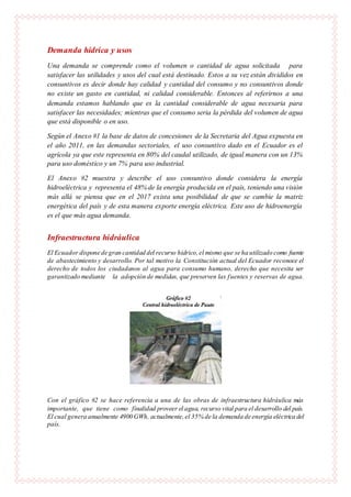 Demanda hídrica y usos
Una demanda se comprende como el volumen o cantidad de agua solicitada para
satisfacer las utilidades y usos del cual está destinado. Estos a su vez están divididos en
consuntivos es decir donde hay calidad y cantidad del consumo y no consuntivos donde
no existe un gasto en cantidad, ni calidad considerable. Entonces al referirnos a una
demanda estamos hablando que es la cantidad considerable de agua necesaria para
satisfacer las necesidades; mientras que el consumo seria la pérdida del volumen de agua
que está disponible o en uso.
Según el Anexo #1 la base de datos de concesiones de la Secretaria del Agua expuesta en
el año 2011, en las demandas sectoriales, el uso consuntivo dado en el Ecuador es el
agrícola ya que este representa en 80% del caudal utilizado, de igual manera con un 13%
para uso doméstico y un 7% para uso industrial.
El Anexo #2 muestra y describe el uso consuntivo donde considera la energía
hidroeléctrica y representa el 48% de la energía producida en el país, teniendo una visión
más allá se piensa que en el 2017 exista una posibilidad de que se cambie la matriz
energética del país y de esta manera exporte energía eléctrica. Este uso de hidroenergía
es el que más agua demanda.
Infraestructura hidráulica
El Ecuador dispone de gran cantidad del recurso hídrico,el mismo que se ha utilizado como fuente
de abastecimiento y desarrollo. Por tal motivo la Constitución actual del Ecuador reconoce el
derecho de todos los ciudadanos al agua para consumo humano, derecho que necesita ser
garantizado mediante la adopción de medidas, que preserven las fuentes y reservas de agua.
Con el gráfico #2 se hace referencia a una de las obras de infraestructura hidráulica más
importante, que tiene como finalidad proveer el agua, recurso vital para el desarrollo del país.
El cual genera anualmente 4900 GWh, actualmente,el 35% de la demanda de energía eléctrica del
país.
 