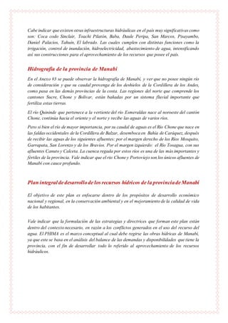 Cabe indicar que existen otras infraestructuras hidráulicas en el país muy significativas como
son: Coca codo Sinclair, Toachi Pilatón, Baba, Daule Peripa, San Marcos, Pisayambo,
Daniel Palacios, Tahuín, El labrado. Las cuales cumplen con distintas funciones como la
irrigación, control de inundación, hidroelectricidad, abastecimiento de agua, intensificando
así sus construcciones para el aprovechamiento de los recursos que posee el país.
Hidrografía de la provincia de Manabí
En el Anexo #3 se puede observar la hidrografía de Manabí, y ver que no posee ningún río
de consideración y que su caudal provenga de los deshielos de la Cordillera de los Andes,
como pasa en las demás provincias de la costa. Las regiones del norte que comprende los
cantones Sucre, Chone y Bolívar, están bañadas por un sistema fluvial importante que
fertiliza estas tierras.
El río Quininde que pertenece a la vertiente del río Esmeraldas nace al noroeste del cantón
Chone, continúa hacia el oriente y el norte y recibe las aguas de varios ríos.
Pero si bien el río de mayor importancia, por su caudal de aguas es el Río Chone que nace en
las faldas occidentales de la Cordillera de Balzar, desemboca en Bahía de Caráquez, después
de recibir las aguas de los siguientes afluentes: por el margen derecho de los Ríos Mosquito,
Garrapata, San Lorenzo y de los Bravíos. Por el margen izquierdo: el Río Tosagua, con sus
afluentes Canuto y Calceta. La cuenca regada por estos ríos es una de las más importantes y
fértiles de la provincia. Vale indicar que el rio Chone y Portoviejo son los únicos afluentes de
Manabí con cauce profundo.
Plan integraldedesarrollode los recursos hídricos de la provinciadeManabí
El objetivo de este plan es enfocarse dentro de los propósitos de desarrollo económico
nacional y regional, en la conservación ambiental y en el mejoramiento de la calidad de vida
de los habitantes.
Vale indicar que la formulación de las estrategias y directrices que forman este plan están
dentro del contexto necesario, en razón a los conflictos generados en el uso del recurso del
agua. El PHIMA es el marco conceptual al cual debe regirse las obras hídricas de Manabí,
ya que este se basa en el análisis del balance de las demandas y disponibilidades que tiene la
provincia, con el fin de desarrollar todo lo referido al aprovechamiento de los recursos
hidráulicos.
 